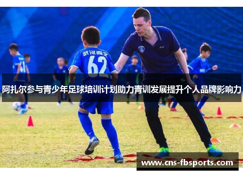 阿扎尔参与青少年足球培训计划助力青训发展提升个人品牌影响力