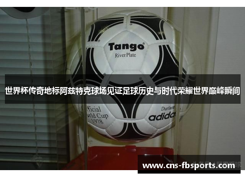 世界杯传奇地标阿兹特克球场见证足球历史与时代荣耀世界巅峰瞬间