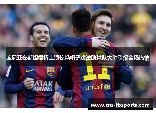 库尼亚在斯坦福桥上演惊艳帽子戏法助球队大胜引爆全场热情