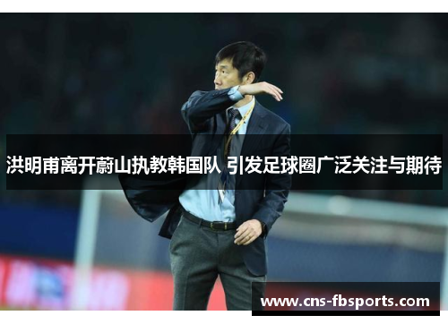 洪明甫离开蔚山执教韩国队 引发足球圈广泛关注与期待