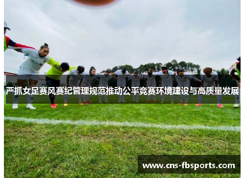 严抓女足赛风赛纪管理规范推动公平竞赛环境建设与高质量发展