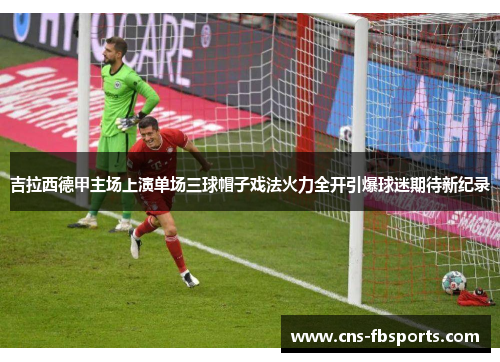 吉拉西德甲主场上演单场三球帽子戏法火力全开引爆球迷期待新纪录